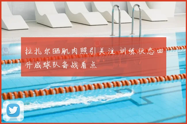 拉扎尔晒肌肉照引关注 训练状态回升成球队备战看点