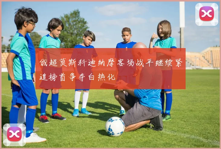 俄超莫斯科迪纳摩客场战平继续紧追榜首争夺白热化