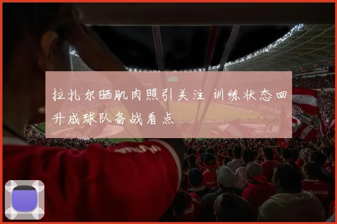 拉扎尔晒肌肉照引关注 训练状态回升成球队备战看点