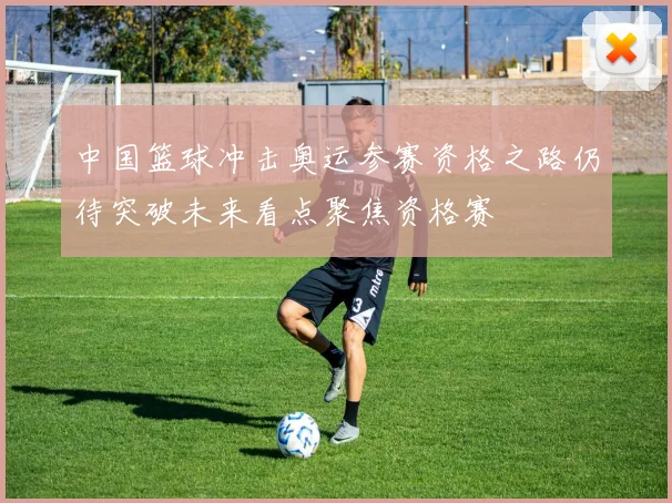 中国篮球冲击奥运参赛资格之路仍待突破未来看点聚焦资格赛