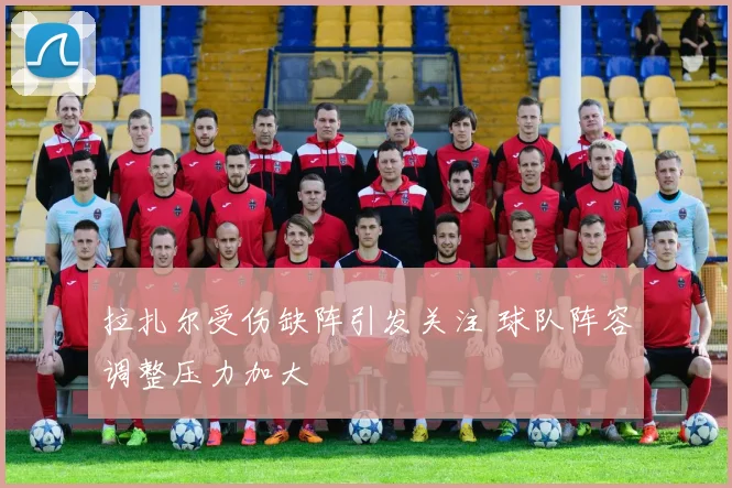 拉扎尔受伤缺阵引发关注 球队阵容调整压力加大