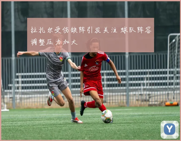 拉扎尔受伤缺阵引发关注 球队阵容调整压力加大