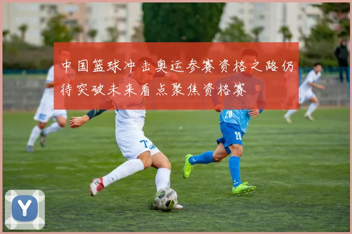 中国篮球冲击奥运参赛资格之路仍待突破未来看点聚焦资格赛