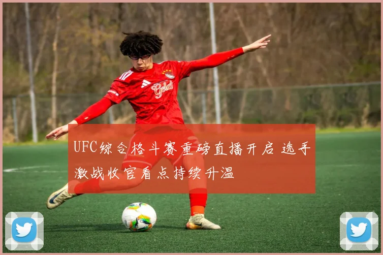 UFC综合格斗赛重磅直播开启 选手激战收官看点持续升温